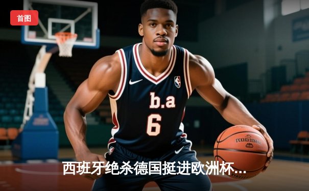 西班牙绝杀德国挺进欧洲杯决赛，亚马尔创纪录闪耀全场