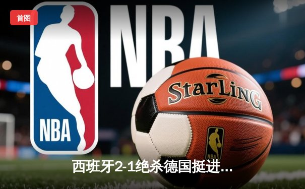 西班牙2-1绝杀德国挺进四强，奥尔莫传射建功引爆斯图加特