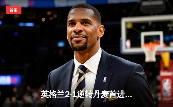 英格兰2-1逆转丹麦首进决赛 凯恩加时点射制胜 斯特林造点引争议