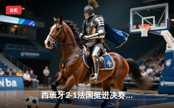 西班牙2-1法国挺进决赛，亚马尔世界波创历史，奥尔莫制胜球定乾坤