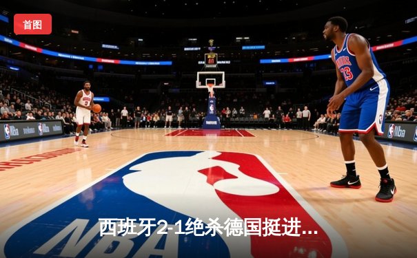 西班牙2-1绝杀德国挺进四强，奥尔莫制胜球引发争议